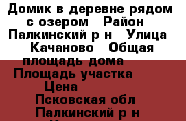 Домик в деревне рядом с озером › Район ­ Палкинский р-н › Улица ­ Качаново › Общая площадь дома ­ 58 › Площадь участка ­ 19 › Цена ­ 300 000 - Псковская обл., Палкинский р-н, Качаново с. Недвижимость » Дома, коттеджи, дачи продажа   